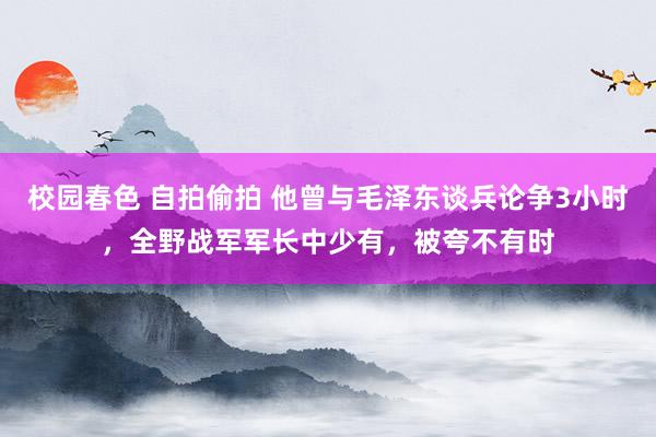 校园春色 自拍偷拍 他曾与毛泽东谈兵论争3小时，全野战军军长中少有，被夸不有时