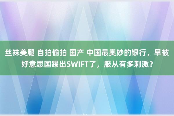 丝袜美腿 自拍偷拍 国产 中国最奥妙的银行，早被好意思国踢出SWIFT了，服从有多刺激？