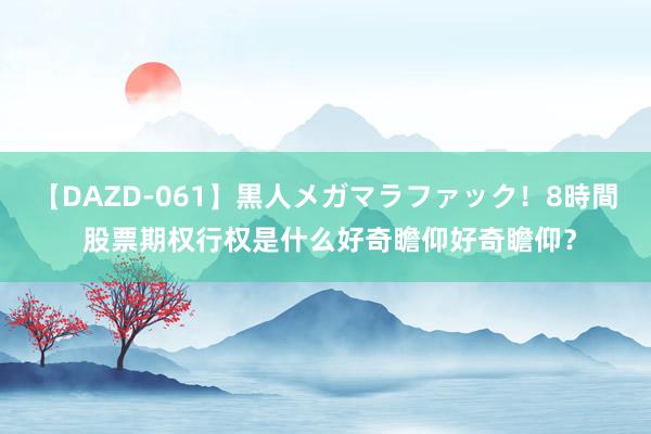 【DAZD-061】黒人メガマラファック！8時間 股票期权行权是什么好奇瞻仰好奇瞻仰？