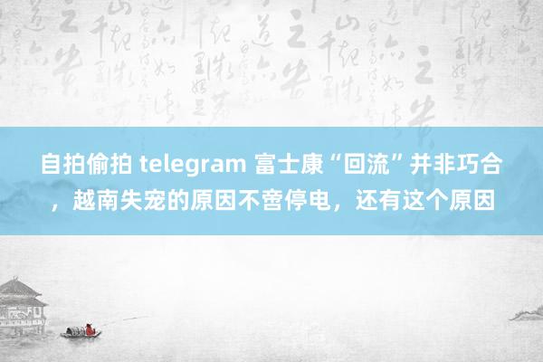 自拍偷拍 telegram 富士康“回流”并非巧合，越南失宠的原因不啻停电，还有这个原因