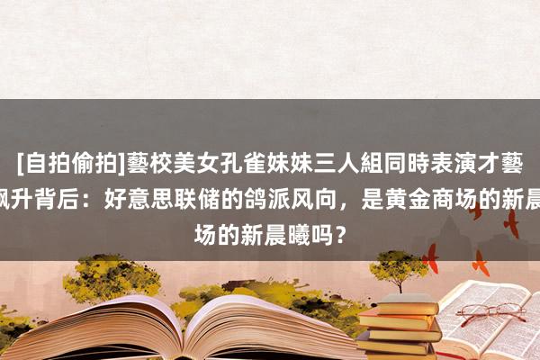 [自拍偷拍]藝校美女孔雀妹妹三人組同時表演才藝 金价飙升背后：好意思联储的鸽派风向，是黄金商场的新晨曦吗？