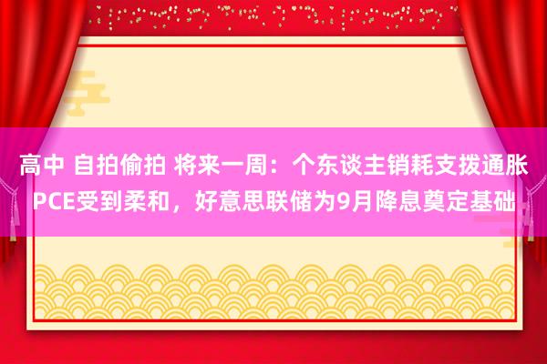 高中 自拍偷拍 将来一周：个东谈主销耗支拨通胀PCE受到柔和，好意思联储为9月降息奠定基础