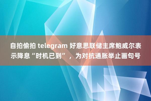 自拍偷拍 telegram 好意思联储主席鲍威尔表示降息“时机已到” ，为对抗通胀举止画句号