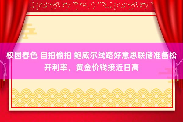 校园春色 自拍偷拍 鲍威尔线路好意思联储准备松开利率，黄金价钱接近日高