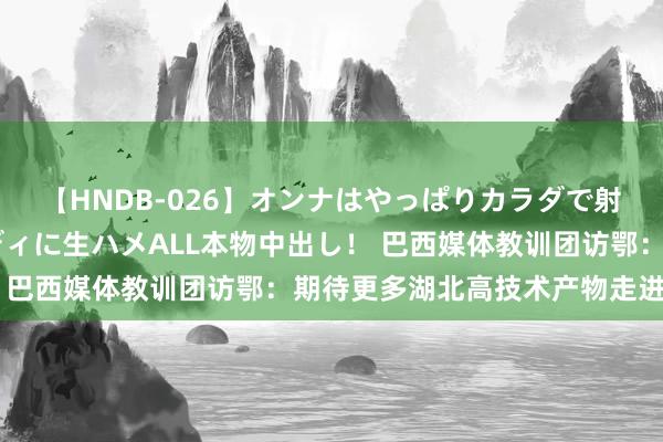 【HNDB-026】オンナはやっぱりカラダで射精する 厳選美巨乳ボディに生ハメALL本物中出し！ 巴西媒体教训团访鄂：期待更多湖北高技术产物走进巴西