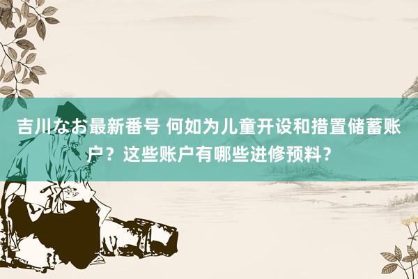 吉川なお最新番号 何如为儿童开设和措置储蓄账户？这些账户有哪些进修预料？