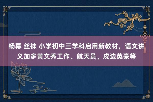 杨幂 丝袜 小学初中三学科启用新教材，语文讲义加多黄文秀工作、航天员、戍边英豪等