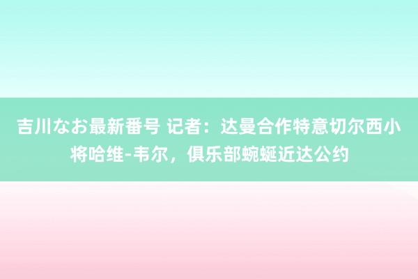 吉川なお最新番号 记者：达曼合作特意切尔西小将哈维-韦尔，俱乐部蜿蜒近达公约