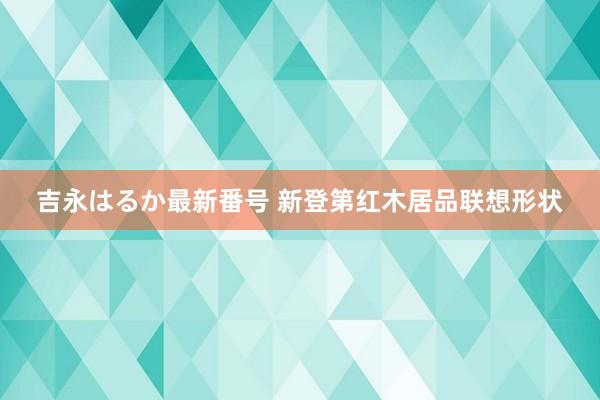 吉永はるか最新番号 新登第红木居品联想形状