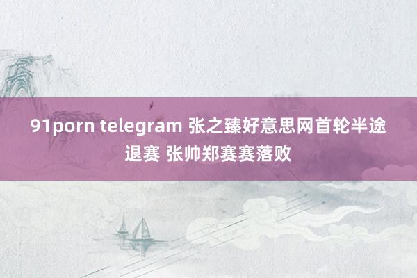 91porn telegram 张之臻好意思网首轮半途退赛 张帅郑赛赛落败