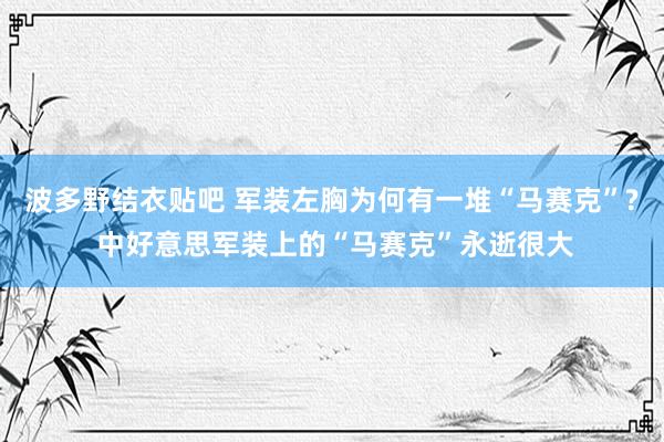 波多野结衣贴吧 军装左胸为何有一堆“马赛克”? 中好意思军装上的“马赛克”永逝很大