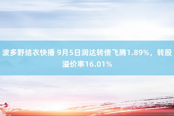 波多野结衣快播 9月5日润达转债飞腾1.89%，转股溢价率16.01%