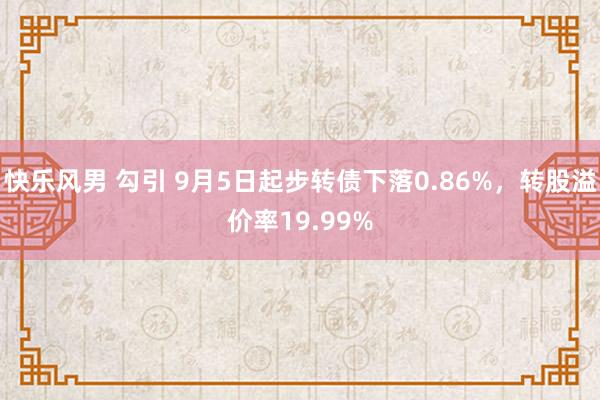 快乐风男 勾引 9月5日起步转债下落0.86%，转股溢价率19.99%