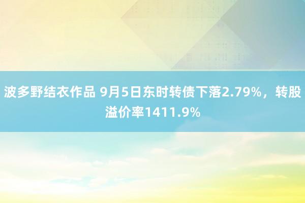 波多野结衣作品 9月5日东时转债下落2.79%，转股溢价率1411.9%