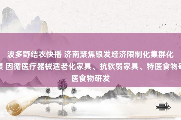 波多野结衣快播 济南聚焦银发经济限制化集群化发展 因循医疗器械适老化家具、抗软弱家具、特医食物研发