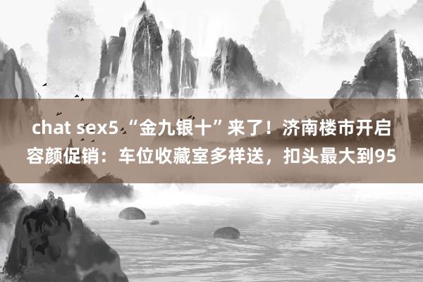 chat sex5 “金九银十”来了！济南楼市开启容颜促销：车位收藏室多样送，扣头最大到95