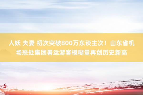 人妖 夫妻 初次突破800万东谈主次！山东省机场惩处集团暑运游客模糊量再创历史新高