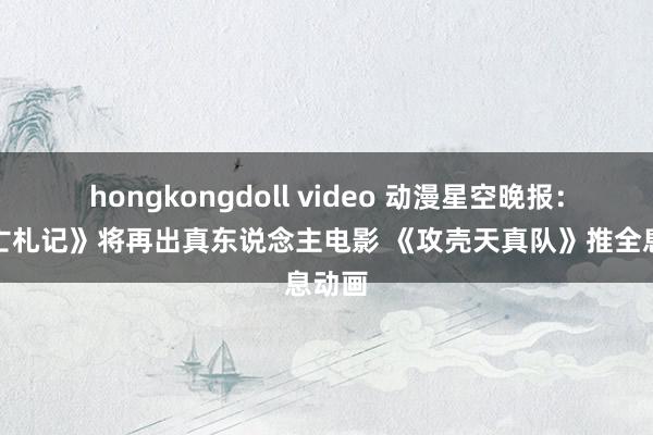 hongkongdoll video 动漫星空晚报：《死亡札记》将再出真东说念主电影 《攻壳天真队》推全息动画