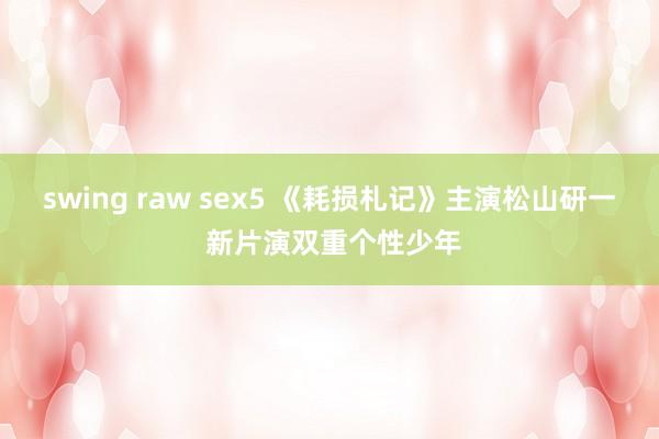 swing raw sex5 《耗损札记》主演松山研一 新片演双重个性少年