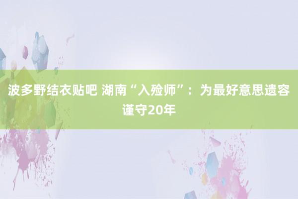 波多野结衣贴吧 湖南“入殓师”：为最好意思遗容谨守20年