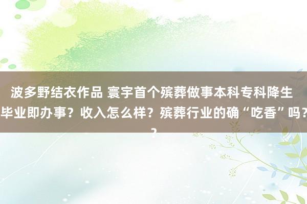 波多野结衣作品 寰宇首个殡葬做事本科专科降生 毕业即办事？收入怎么样？殡葬行业的确“吃香”吗？