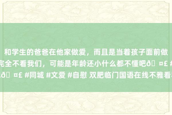 和学生的爸爸在他家做爱，而且是当着孩子面前做爱，太刺激了，孩子完全不看我们，可能是年龄还小什么都不懂吧🤣 #同城 #文爱 #自慰 双肥临门国语在线不雅看私东谈主小电影