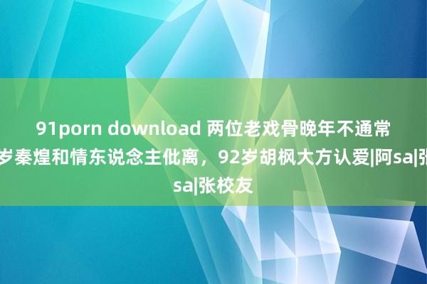 91porn download 两位老戏骨晚年不通常，76岁秦煌和情东说念主仳离，92岁胡枫大方认爱|阿sa|张校友