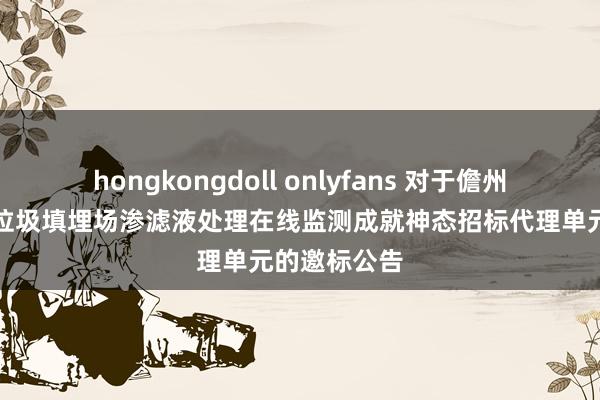 hongkongdoll onlyfans 对于儋州市存量生存垃圾填埋场渗滤液处理在线监测成就神态招标代理单元的邀标公告