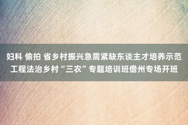 妇科 偷拍 省乡村振兴急需紧缺东谈主才培养示范工程法治乡村“三农”专题培训班儋州专场开班