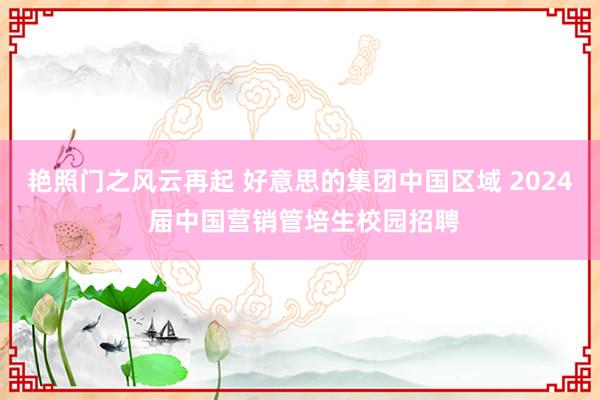 艳照门之风云再起 好意思的集团中国区域 2024 届中国营销管培生校园招聘