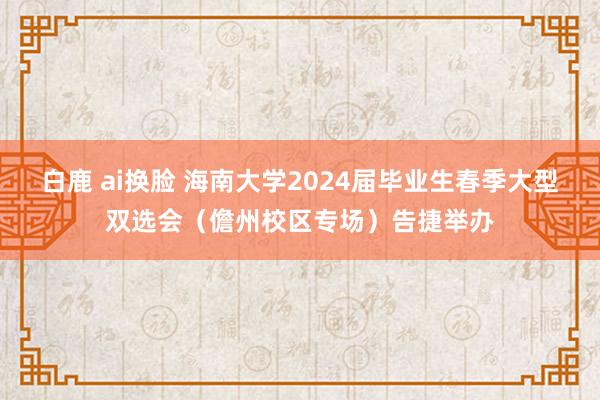 白鹿 ai换脸 海南大学2024届毕业生春季大型双选会（儋州校区专场）告捷举办