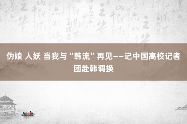 伪娘 人妖 当我与“韩流”再见——记中国高校记者团赴韩调换