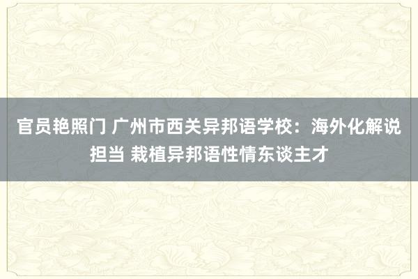 官员艳照门 广州市西关异邦语学校：海外化解说担当 栽植异邦语性情东谈主才