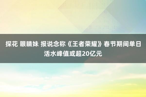 探花 眼睛妹 报说念称《王者荣耀》春节期间单日活水峰值或超20亿元