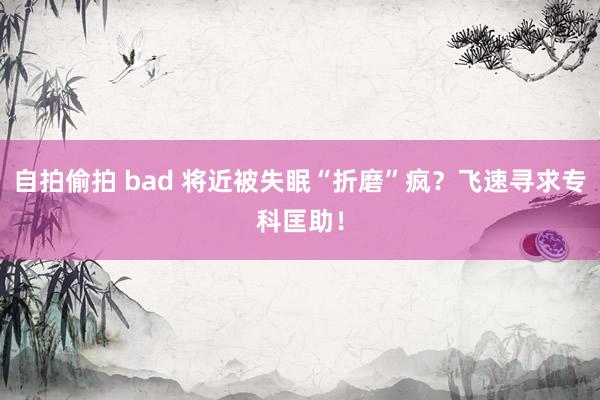 自拍偷拍 bad 将近被失眠“折磨”疯？飞速寻求专科匡助！