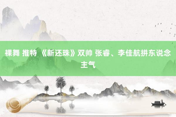 裸舞 推特 《新还珠》双帅 张睿、李佳航拼东说念主气