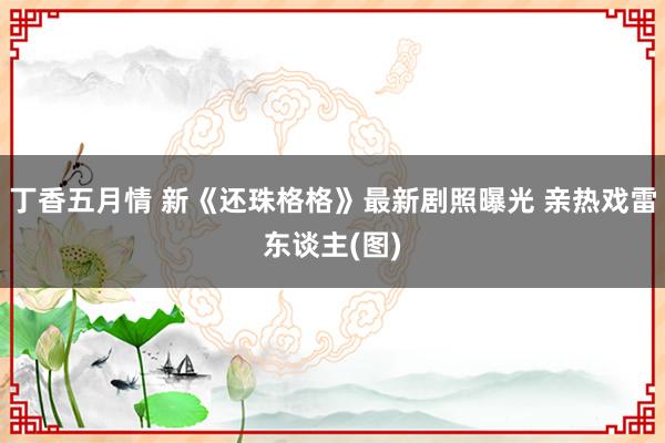 丁香五月情 新《还珠格格》最新剧照曝光 亲热戏雷东谈主(图)