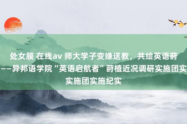 处女膜 在线av 师大学子变嫌送教，共绘英语莳植新篇——异邦语学院“英语启航者”莳植近况调研实施团实施纪实