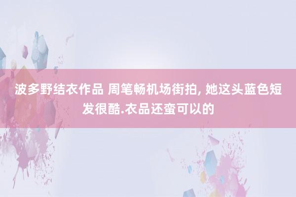 波多野结衣作品 周笔畅机场街拍, 她这头蓝色短发很酷.衣品还蛮可以的
