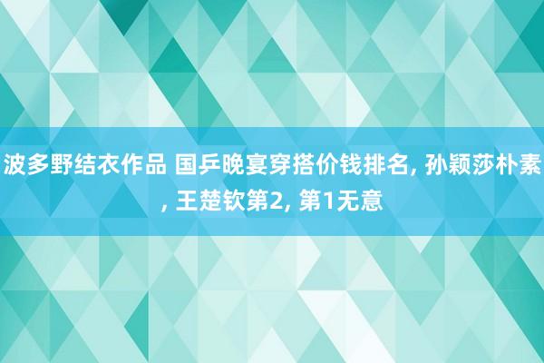 波多野结衣作品 国乒晚宴穿搭价钱排名, 孙颖莎朴素, 王楚钦第2, 第1无意
