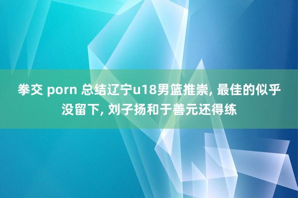拳交 porn 总结辽宁u18男篮推崇, 最佳的似乎没留下, 刘子扬和于善元还得练