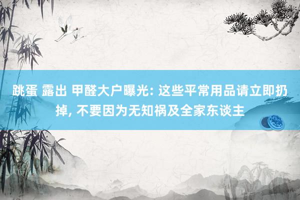 跳蛋 露出 甲醛大户曝光: 这些平常用品请立即扔掉, 不要因为无知祸及全家东谈主
