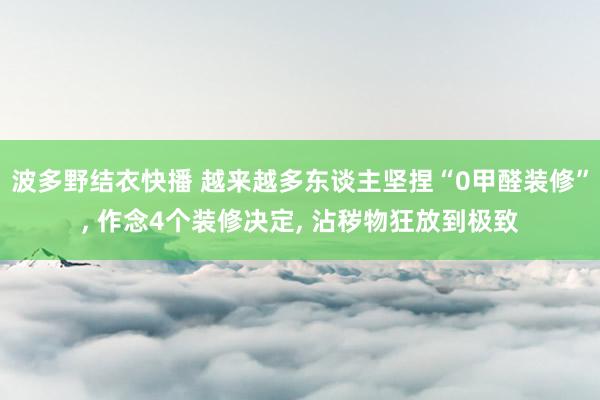 波多野结衣快播 越来越多东谈主坚捏“0甲醛装修”, 作念4个装修决定, 沾秽物狂放到极致