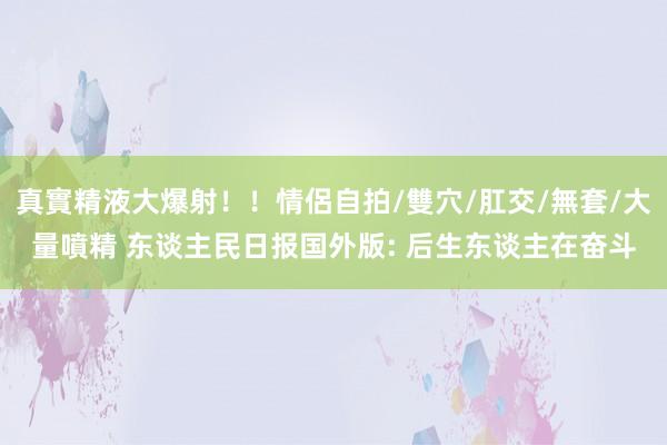 真實精液大爆射！！情侶自拍/雙穴/肛交/無套/大量噴精 东谈主民日报国外版: 后生东谈主在奋斗